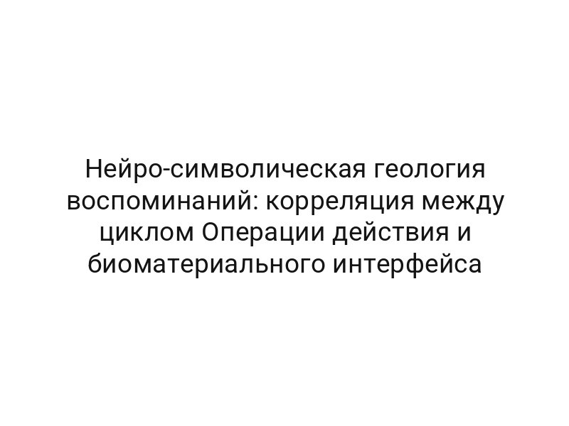Нейро-символическая геология воспоминаний: корреляция между циклом Операции действия и биоматериального интерфейса